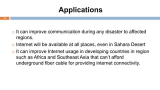 Applications
14
 It can improve communication during any disaster to affected
regions.
 Internet will be available at all places, even in Sahara Desert
 It can improve Internet usage in developing countries in region
such as Africa and Southeast Asia that can’t afford
underground fiber cable for providing internet connectivity.
 