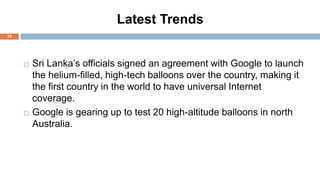 Latest Trends
15
 Sri Lanka’s officials signed an agreement with Google to launch
the helium-filled, high-tech balloons over the country, making it
the first country in the world to have universal Internet
coverage.
 Google is gearing up to test 20 high-altitude balloons in north
Australia.
 
