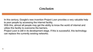 Conclusion
In this century, Google's new invention Project Loon provides a very valuable help
to poor people by accessing the internet facility.
With this, almost all people may get the ability to know the world of internet and
utilize this facility to overcome the barriers.
Project Loon is still in its development stage. If this is successful, this technology
can replace the currently existing networks.
16
 