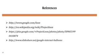 References
 http://www.google.com/loon
 http://en.wikipedia.org/wiki/Projectloon
 https://plus.google.com/+ProjectLoon/photos/photo/58965199
0410874
 http://www.slideshare.net/google-internet-balloons
17
 