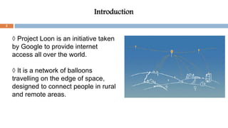 Introduction
◊ Project Loon is an initiative taken
by Google to provide internet
access all over the world.
◊ It is a network of balloons
travelling on the edge of space,
designed to connect people in rural
and remote areas.
2
 