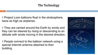 The Technology
◊ Project Loon balloons float in the stratosphere,
twice as high as airplanes.
◊ They are carried around the Earth by winds and
they can be steered by rising or descending to an
altitude with winds moving in the desired direction.
◊ People connect to the balloon network using a
special Internet antenna attached to their
building.
3
 
