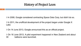 History of Project Loon
4
◊ In 2008, Google considered contracting Space Data Corp, but didn't do so.
◊ In 2011, the unofficial development of the project began under Google X
Labs
◊ On 14 June 2013, Google announced this as an official project.
◊ On 16 June 2013, A pilot experiment happened in New Zealand and about
30 balloons were launched.
 