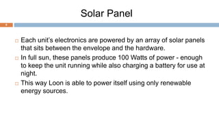 Solar Panel
8
 Each unit’s electronics are powered by an array of solar panels
that sits between the envelope and the hardware.
 In full sun, these panels produce 100 Watts of power - enough
to keep the unit running while also charging a battery for use at
night.
 This way Loon is able to power itself using only renewable
energy sources.
 