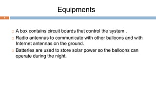 Equipments
9
 A box contains circuit boards that control the system .
 Radio antennas to communicate with other balloons and with
Internet antennas on the ground.
 Batteries are used to store solar power so the balloons can
operate during the night.
 