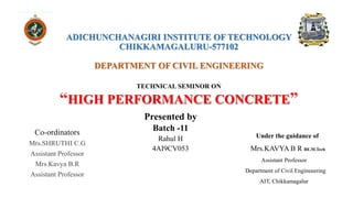 ADICHUNCHANAGIRI INSTITUTE OF TECHNOLOGY
CHIKKAMAGALURU-577102
DEPARTMENT OF CIVIL ENGINEERING
TECHNICAL SEMINOR ON
“HIGH PERFORMANCE CONCRETE”
Co-ordinators
Mrs.SHRUTHI C.G
Assistant Professor
Mrs.Kavya B.R
Assistant Professor
Presented by
Batch -11
Rahul H
4AI9CV053
Under the guidance of
Mrs.KAVYA B R BE.M.Tech
Assistant Professor
Department of Civil Engineeering
AIT, Chikkamagalur
 