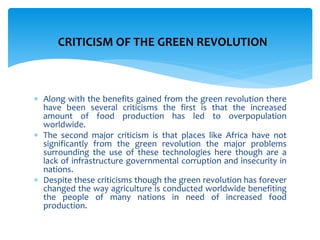  Along with the benefits gained from the green revolution there
have been several criticisms the first is that the increased
amount of food production has led to overpopulation
worldwide.
 The second major criticism is that places like Africa have not
significantly from the green revolution the major problems
surrounding the use of these technologies here though are a
lack of infrastructure governmental corruption and insecurity in
nations.
 Despite these criticisms though the green revolution has forever
changed the way agriculture is conducted worldwide benefiting
the people of many nations in need of increased food
production.
CRITICISM OF THE GREEN REVOLUTION
 