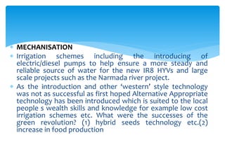  MECHANISATION
 Irrigation schemes including the introducing of
electric/diesel pumps to help ensure a more steady and
reliable source of water for the new IR8 HYVs and large
scale projects such as the Narmada river project.
 As the introduction and other ‘western’ style technology
was not as successful as first hoped Alternative Appropriate
technology has been introduced which is suited to the local
people s wealth skills and knowledge for example low cost
irrigation schemes etc. What were the successes of the
green revolution? (1) hybrid seeds technology etc.(2)
increase in food production
 