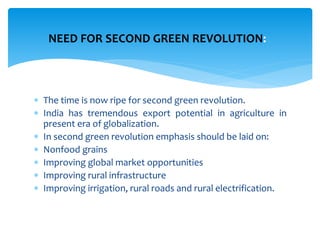 The time is now ripe for second green revolution.
 India has tremendous export potential in agriculture in
present era of globalization.
 In second green revolution emphasis should be laid on:
 Nonfood grains
 Improving global market opportunities
 Improving rural infrastructure
 Improving irrigation, rural roads and rural electrification.
NEED FOR SECOND GREEN REVOLUTION:
 