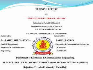 A
TRAINING REPORT
ON
“220 KV/132 KV/33 KV GRID SUB - STATION”
Submitted in Partial Fulfillment of
Requirement for the Award of Degree of
BACHELOR OF TECHNOLOGY IN
ELECTRONICS AND COMMUNICATION ENGINEERING
Submitted to: Submitted By:
Dr. RAHUL SHRIVASTAVA RAHUL RANJAN
Head Of Department Electronics & Communication Engineering
Electronics & Communication 7th Semester
Engineering 14EAREC092
Department of Electronics & Communication Engineering,
ARYA COLLEGE OF ENGINEERING & INFORMATION TECHNOLOGY, Kukas (JAIPUR)
Rajasthan Technical University, Kota (Raj.)
 