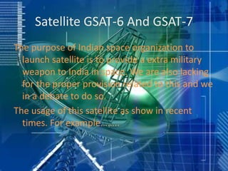 Satellite GSAT-6 And GSAT-7
The purpose of Indian space organization to
launch satellite is to provide a extra military
weapon to India in space. We are also lacking
for the proper provision related to this and we
in a debate to do so.
The usage of this satellite as show in recent
times. For example……..
 