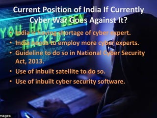 Current Position of India If Currently
Cyber War Goes Against It?
• India is having shortage of cyber expert.
• India needs to employ more cyber experts.
• Guideline to do so in National Cyber Security
Act, 2013.
• Use of inbuilt satellite to do so.
• Use of inbuilt cyber security software.
 