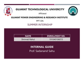 SUMMER INTERNSHIP
GUJARAT TECHNOLOGICAL UNIVERCITY
INTERNAL GUIDE
Prof. Sadanand Sahu
Affiliated
GUJARAT POWER ENGINEERING & RESEARCH INSTITUTE
PPT ON
NAME ENROLLMENT NO.
Shrimali Rahul 191040106015
 