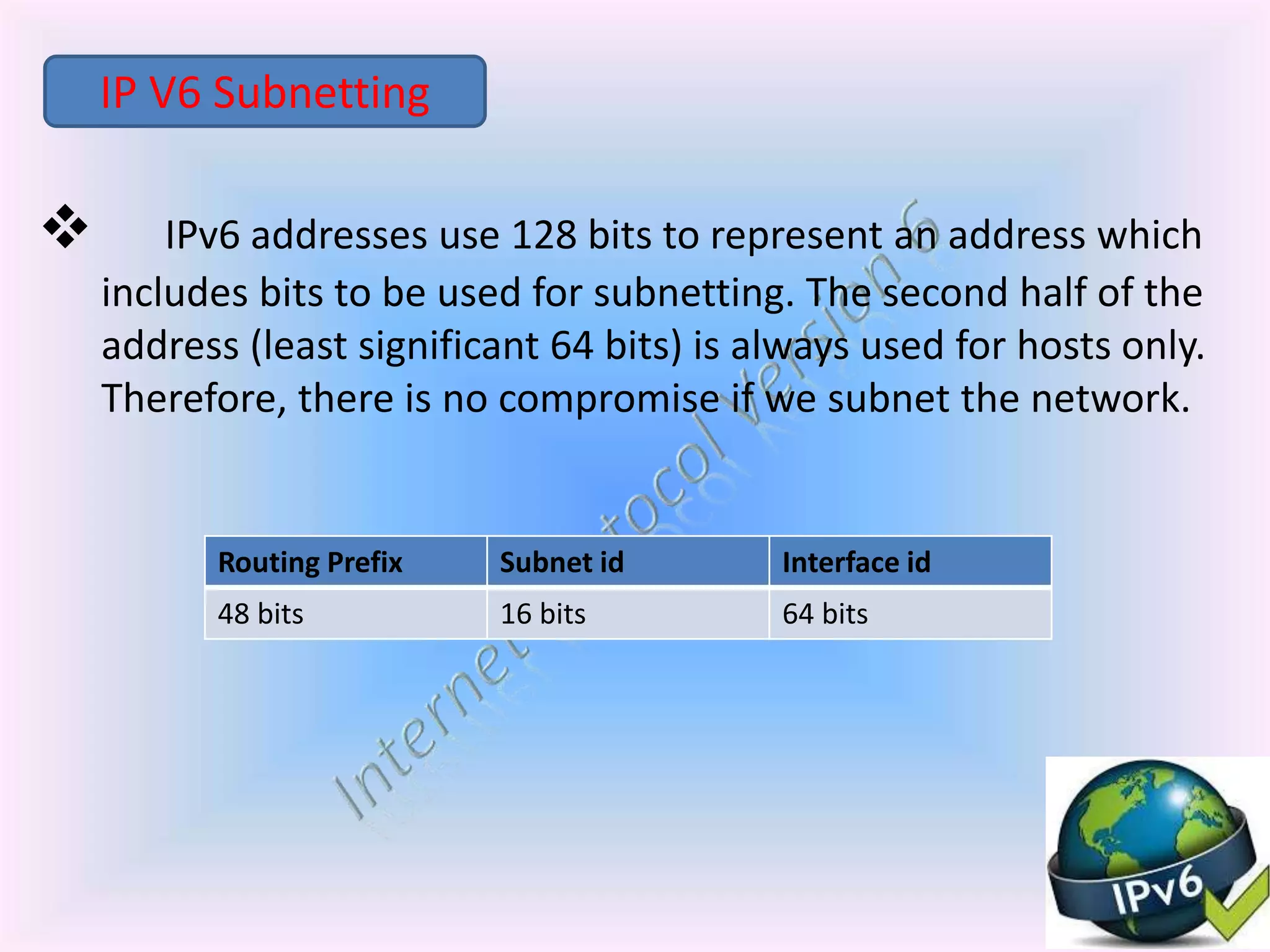  IPv6 addresses use 128 bits to represent an address which
includes bits to be used for subnetting. The second half of the
address (least significant 64 bits) is always used for hosts only.
Therefore, there is no compromise if we subnet the network.
IP V6 Subnetting
Routing Prefix Subnet id Interface id
48 bits 16 bits 64 bits
 