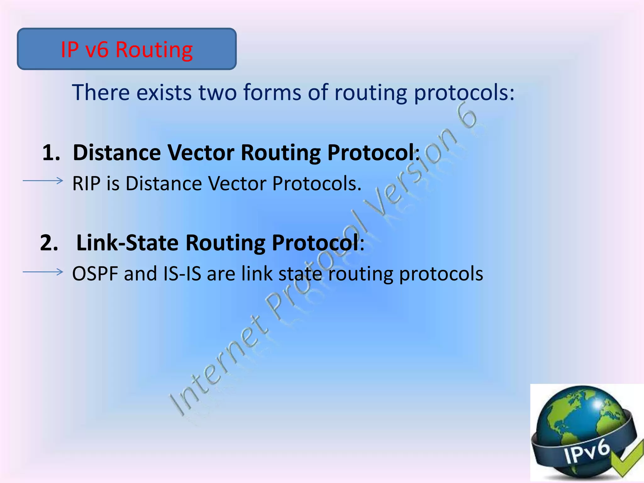 There exists two forms of routing protocols:
1. Distance Vector Routing Protocol:
RIP is Distance Vector Protocols.
2. Link-State Routing Protocol:
OSPF and IS-IS are link state routing protocols
IP v6 Routing
 