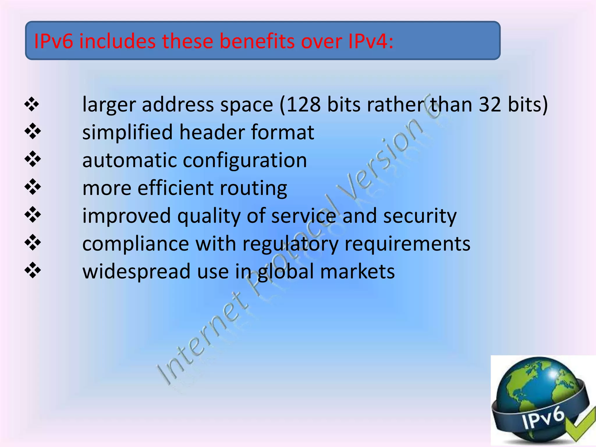  larger address space (128 bits rather than 32 bits)
 simplified header format
 automatic configuration
 more efficient routing
 improved quality of service and security
 compliance with regulatory requirements
 widespread use in global markets
IPv6 includes these benefits over IPv4:
 