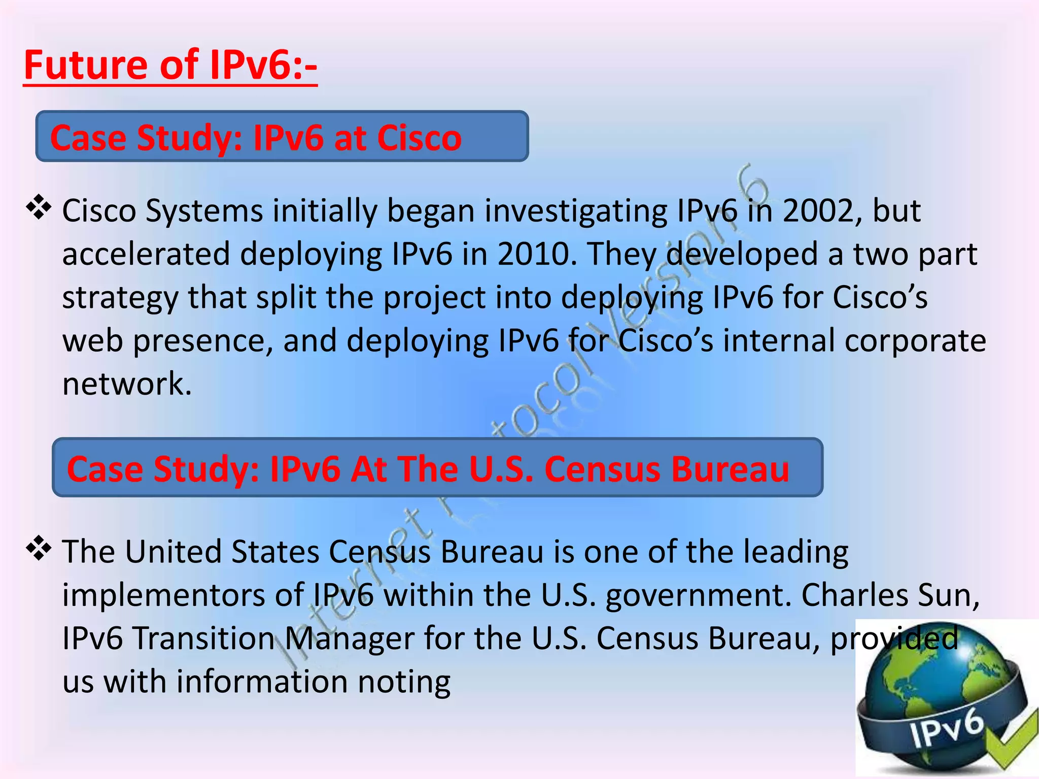 Future of IPv6:-
 Cisco Systems initially began investigating IPv6 in 2002, but
accelerated deploying IPv6 in 2010. They developed a two part
strategy that split the project into deploying IPv6 for Cisco’s
web presence, and deploying IPv6 for Cisco’s internal corporate
network.
 The United States Census Bureau is one of the leading
implementors of IPv6 within the U.S. government. Charles Sun,
IPv6 Transition Manager for the U.S. Census Bureau, provided
us with information noting
Case Study: IPv6 at Cisco
Case Study: IPv6 At The U.S. Census Bureau
 