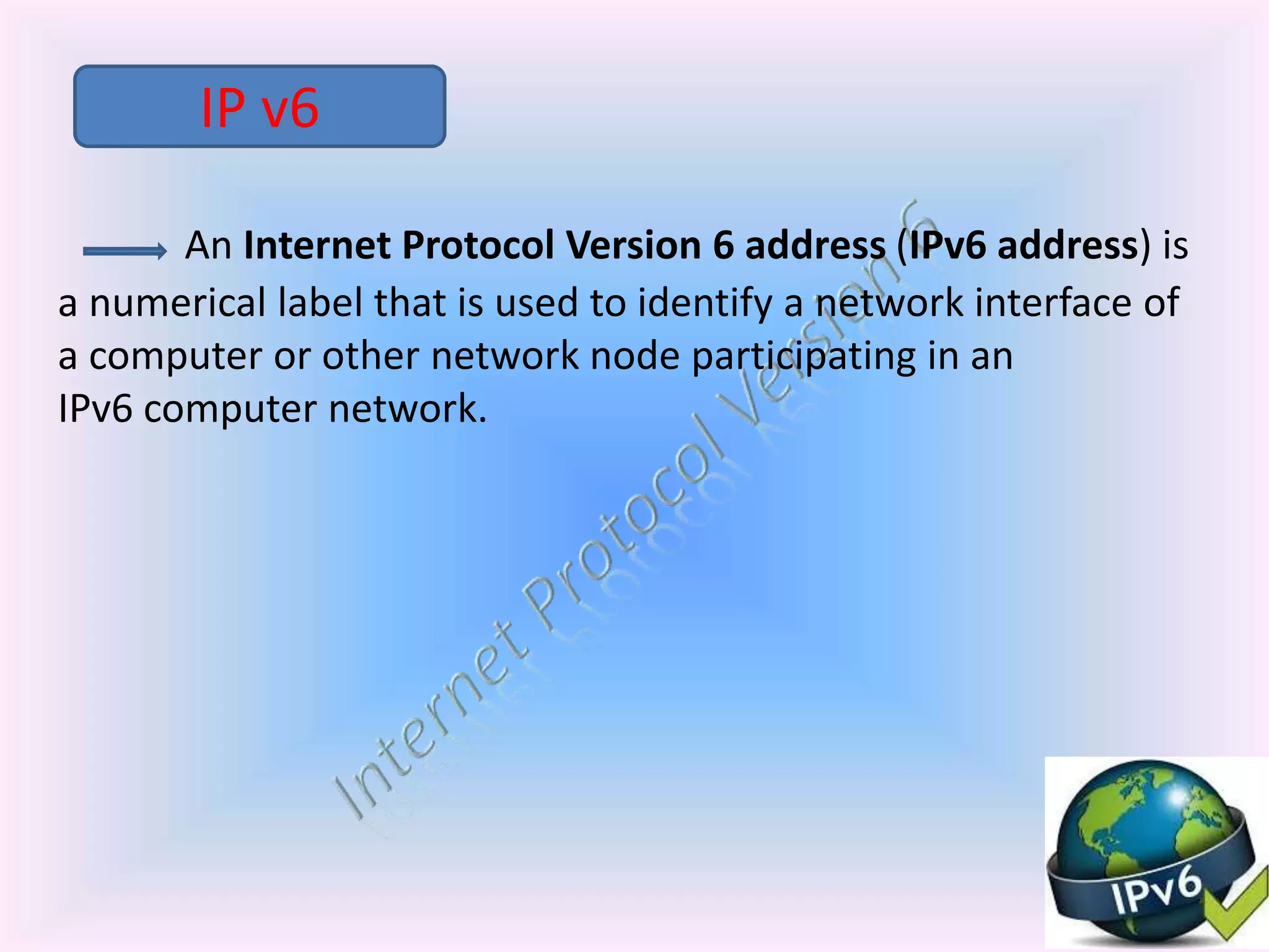 An Internet Protocol Version 6 address (IPv6 address) is
a numerical label that is used to identify a network interface of
a computer or other network node participating in an
IPv6 computer network.
IP v6
 