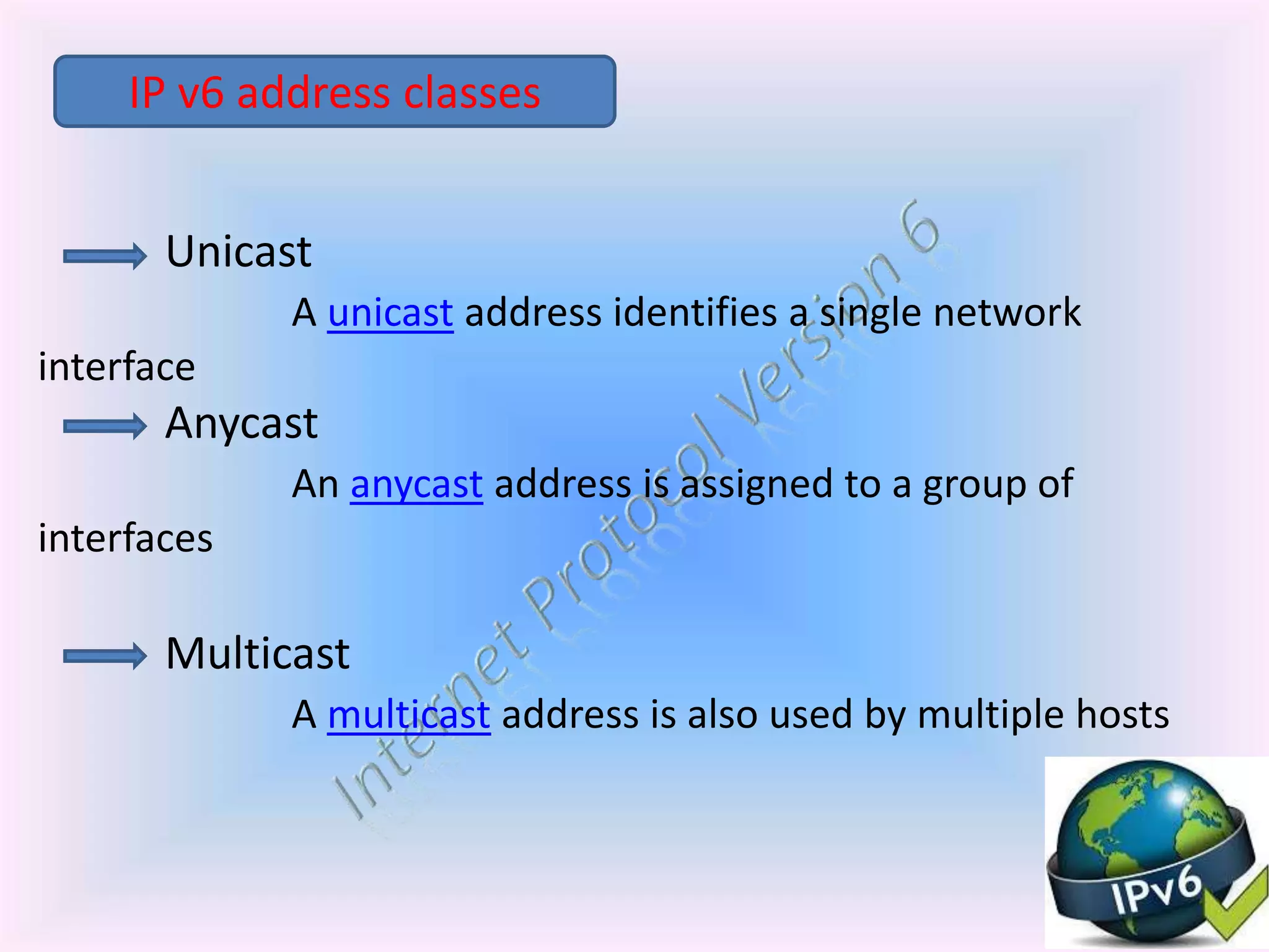 Unicast
A unicast address identifies a single network
interface
Anycast
An anycast address is assigned to a group of
interfaces
Multicast
A multicast address is also used by multiple hosts
IP v6 address classes
 