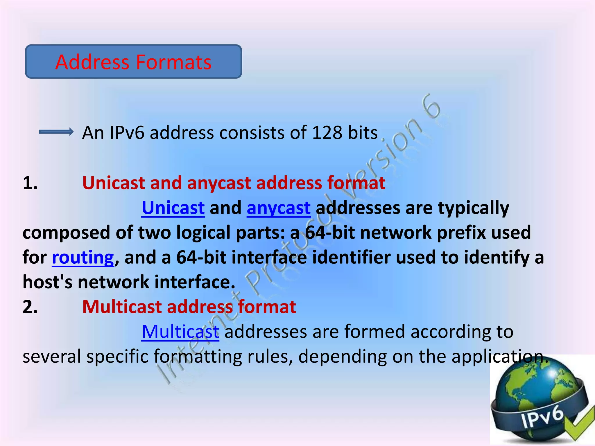 An IPv6 address consists of 128 bits
1. Unicast and anycast address format
Unicast and anycast addresses are typically
composed of two logical parts: a 64-bit network prefix used
for routing, and a 64-bit interface identifier used to identify a
host's network interface.
2. Multicast address format
Multicast addresses are formed according to
several specific formatting rules, depending on the application.
Address Formats
 