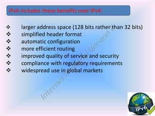  larger address space (128 bits rather than 32 bits)
 simplified header format
 automatic configuration
 more efficient routing
 improved quality of service and security
 compliance with regulatory requirements
 widespread use in global markets
IPv6 includes these benefits over IPv4:
 