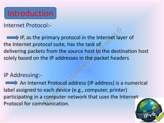 Internet Protocol:-
IP, as the primary protocol in the Internet layer of
the Internet protocol suite, has the task of
delivering packets from the source host to the destination host
solely based on the IP addresses in the packet headers.
IP Addressing:-
An Internet Protocol address (IP address) is a numerical
label assigned to each device (e.g., computer, printer)
participating in a computer network that uses the Internet
Protocol for communication.
Introduction
 
