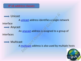 Unicast
A unicast address identifies a single network
interface
Anycast
An anycast address is assigned to a group of
interfaces
Multicast
A multicast address is also used by multiple hosts
IP v6 address classes
 