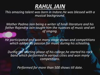 RAHUL JAIN
This amazing talent was born in Indore.He was blessed with a
musical background.
Mother Padma Jain being a writer of hindi literature and his
father Rajendra Jain taught him the nuances of music and art
of singing.
He participated and won many stage shows and competitions
which added his passion for music during his schooling.
During the starting phase of his college,he started his rock
band which performed in various cities and won many
competitions.
Performed for more than 500 shows till date.
 