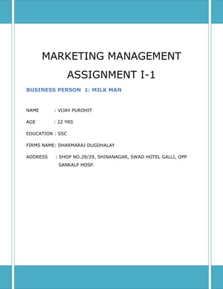 MARKETING MANAGEMENT ASSIGNMENT I-1BUSINESS PERSON  1: MILK MANNAME          : VIJAY PUROHITAGE            : 22 YRSEDUCATION : SSCFIRMS NAME: DHARMARAJ DUGDHALAYADDRESS     : SHOP NO.28/29, SHINANAGAR, SWAD HOTEL GALLI, OPP        SANKALP HOSP.<br />BUSINESS PERSON: 2<br />NAME: VIJAY PUROHIT<br />AGE: 22 YRS<br />EDUCATION: SSC<br />FIRMS NAME: DHARMARAJ DUGDHALAY<br />ADDRESS: SHOP NO.28/29, SHINANAGAR, SWAD HOTEL GALLI, OPP    SANKALP HOSP.<br />BUSINESS MIX<br />ANS 1.product offered by the firm are normally milk and dairy products         <br />          Which includes  <br />                   Past                              present                      future<br />         Milk, curd, lassi, paneer     sweets, ghee, butter        ice-creams<br />ANS 2.prices of the products are<br />              Past                            present                         future<br />           Milk: Rs.27                        Rs.32                            Rs.35(per litre)<br />           Curd: Rs.45                       Rs.48                           Rs.50(per kg)<br />           Lassi: Rs.15                       Rs.20                           Rs.24(per glass)<br />           Sweets: Rs.200                  Rs.240                         Rs.270(per kg) <br />ANS 3.The product are directly sold out to customers  through retail shop        <br />          and Door to door delivery of milk.<br />ANS 4.The person has chosen the current person for carriying out its <br />          business activity mainly because of two main reasons<br />          The shop is located in the crowded area as well as in the vegetable        <br />          Market.<br />ANS 5.The person use to promote his business by distributing pamplets<br />              And advertising in local festivals like (ganesh,navratri).<br />DAILY LIFE OF BUSINESS PERSON <br />ANS 1. The per day revenue of business are<br />                       Past                  present<br />          Daily:     8000                   10000<br />          Monthly: 270000               300000<br />          Profit:     10000                  15000<br />            <br />ANS 2.The main loss incurred in this business is left leftover milk. The <br />           Person tries to prepare either curd or paneer out of it.<br />ANS 3.The person has to make payment to its supplier within 10 days the  <br />           Same is provided through cash sales and the part of profit is <br />           reinvested in business.<br />ANS 4. The business person forecast the stock keeping units through his<br />           regular experience and previous day records.<br />ANS 5.The shop remains open from 4.00am till 11.00pm with two break <br />          intervals at 1.30 pm and 9.00pm for 30 minutes.<br />BUSINESS  AND ITS IMPACTS <br />ANS1. The business was transferred to him from his forefathers so the<br />          Person is currently involved in it. He wish to start tours & travels <br />          Business in the future.<br />ANS 2.The people get all the milk products at the same place.<br />ANS 3.The person use to set daily target and at the end of the day measure<br />          it with the actuals.<br />ANS 4. The factors that influence the sale of the business are <br />              Negative                                             positive<br />             Load shedding,                                      festivals<br />           packed dairy products                                 late night open<br />ANS 5.The regular customers are the people residing nearby, friends and the<br />          Prospective customers expected by person are 20%.<br />MARKET           <br /> ANS 1.The suppliers that play a critical role in the operation of business are<br />           Supplier of milk<br />           Supplier of ice-creams<br />           Supplier of plastic bags<br />           Supplier of machines (for maintenance)<br />ANS 2.The business faces major competition from packed dairy products<br />          and other local competitors<br />ANS 3. Opening of sweet shops in the nearby area.<br />ANS 4. The product that could restructure the market  are  packed dairy<br />           Products.<br />ANS 5.The person has installed an invertor to overcome the threat of load <br />          Shedding. And he regularly keeps on servicing machines to avoid any<br />          Breakdown.<br />BUSINESS DIFFICULTIES AND CREATOR<br />ANS 1.The product characteristic or services that cause the customer to buy <br />          His product, is the availability of products of best quality at<br />          reasonable Price. <br />ANS2. The impact of per customer life time value on business will increase revenue as customers will be satisfied and thus loyal.<br />ANS 3. SWOT ANALYSIS:<br />                                 <br />,[object Object],            <br />ANS 5.     TOWS ANALYSIS:<br />,[object Object]