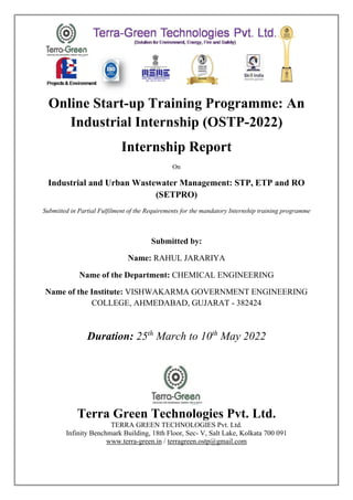 Online Start-up Training Programme: An
Industrial Internship (OSTP-2022)
Internship Report
On
Industrial and Urban Wastewater Management: STP, ETP and RO
(SETPRO)
Submitted in Partial Fulfilment of the Requirements for the mandatory Internship training programme
Submitted by:
Name: RAHUL JARARIYA
Name of the Department: CHEMICAL ENGINEERING
Name of the Institute: VISHWAKARMA GOVERNMENT ENGINEERING
COLLEGE, AHMEDABAD, GUJARAT - 382424
Duration: 25th
March to 10th
May 2022
Terra Green Technologies Pvt. Ltd.
TERRA GREEN TECHNOLOGIES Pvt. Ltd.
Infinity Benchmark Building, 18th Floor, Sec- V, Salt Lake, Kolkata 700 091
www.terra-green.in / terragreen.ostp@gmail.com
 