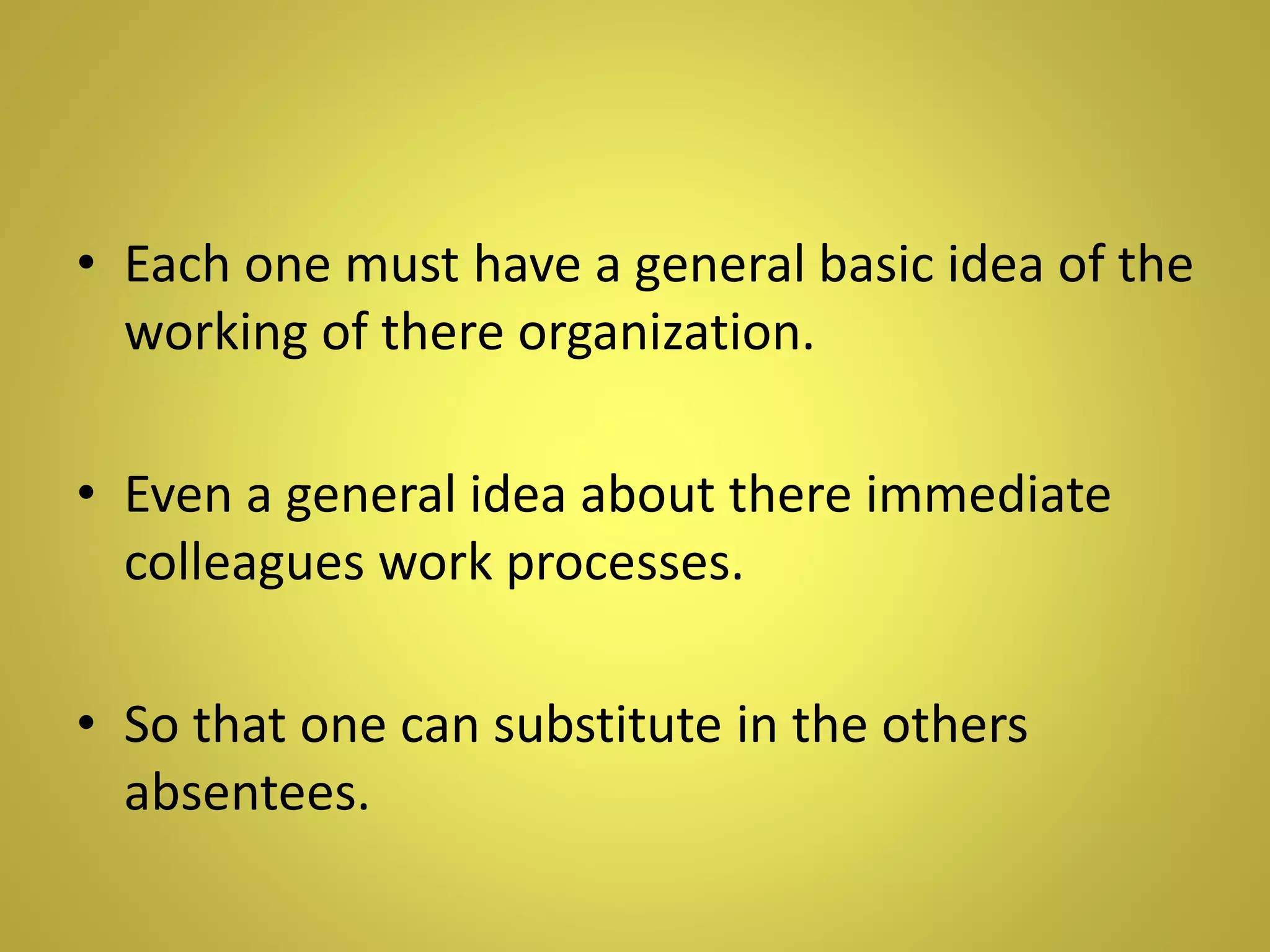 • Each one must have a general basic idea of the
working of there organization.
• Even a general idea about there immediate
colleagues work processes.
• So that one can substitute in the others
absentees.
 