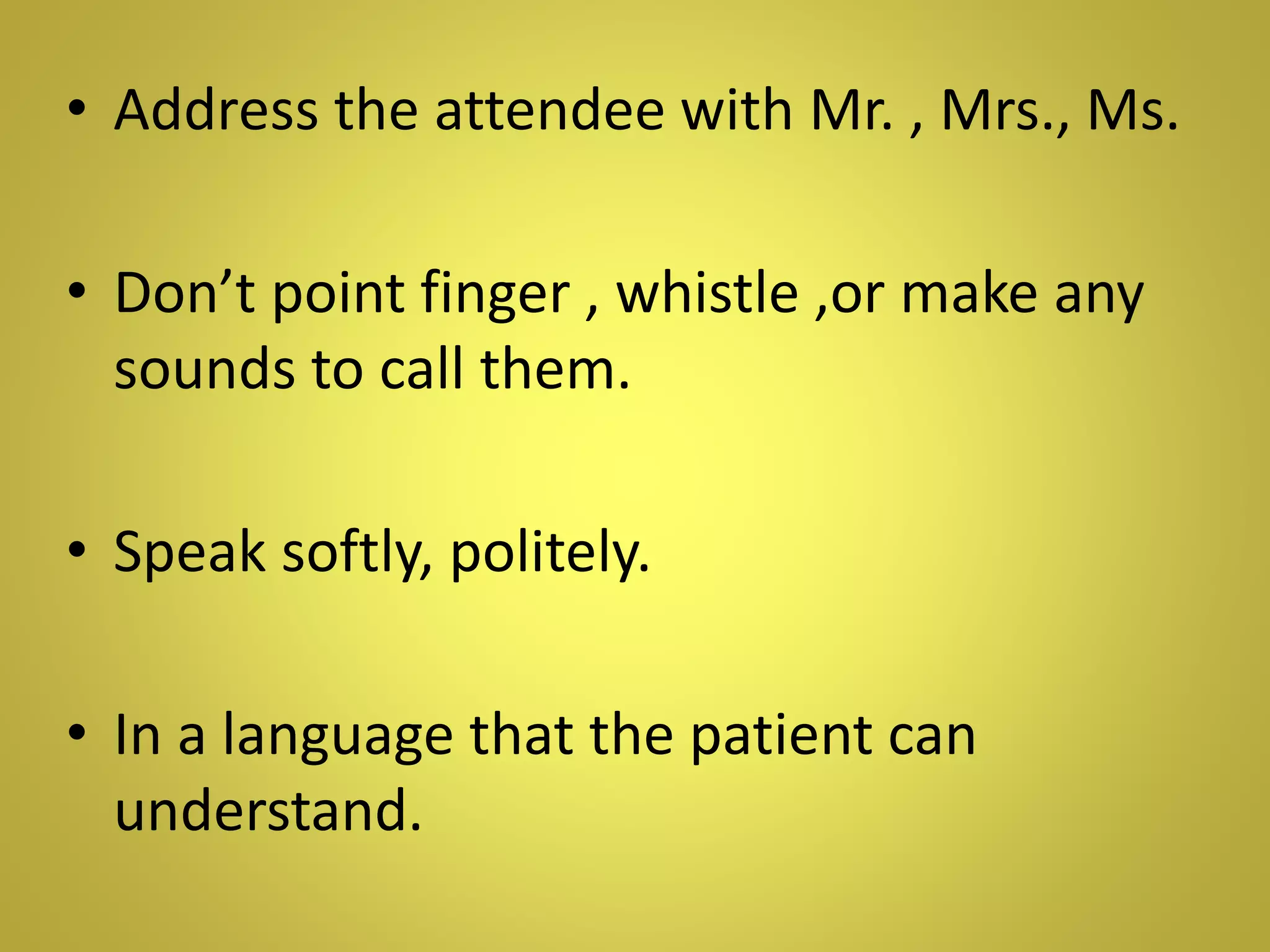• Address the attendee with Mr. , Mrs., Ms.
• Don’t point finger , whistle ,or make any
sounds to call them.
• Speak softly, politely.
• In a language that the patient can
understand.
 