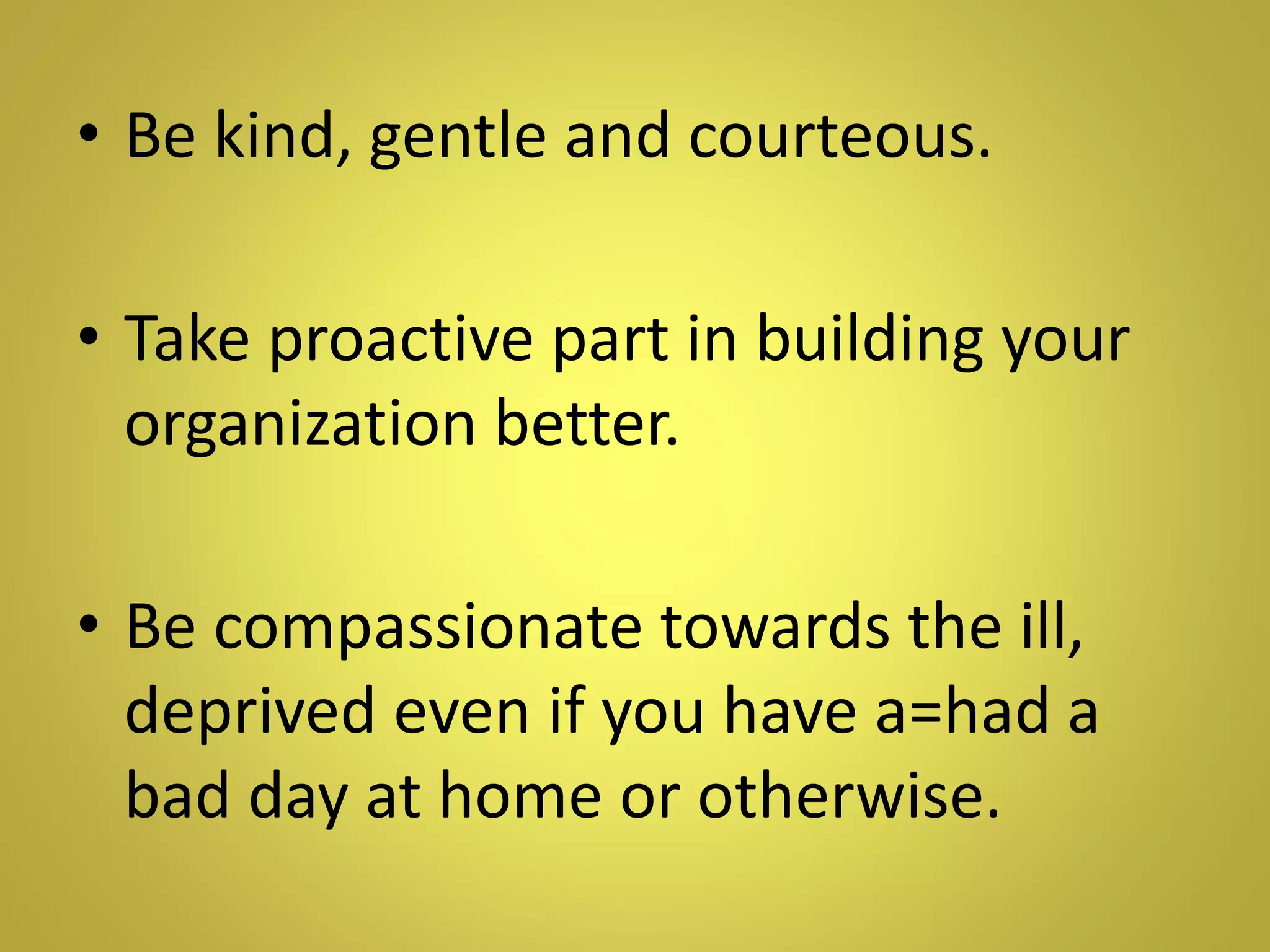 • Be kind, gentle and courteous.
• Take proactive part in building your
organization better.
• Be compassionate towards the ill,
deprived even if you have a=had a
bad day at home or otherwise.
 