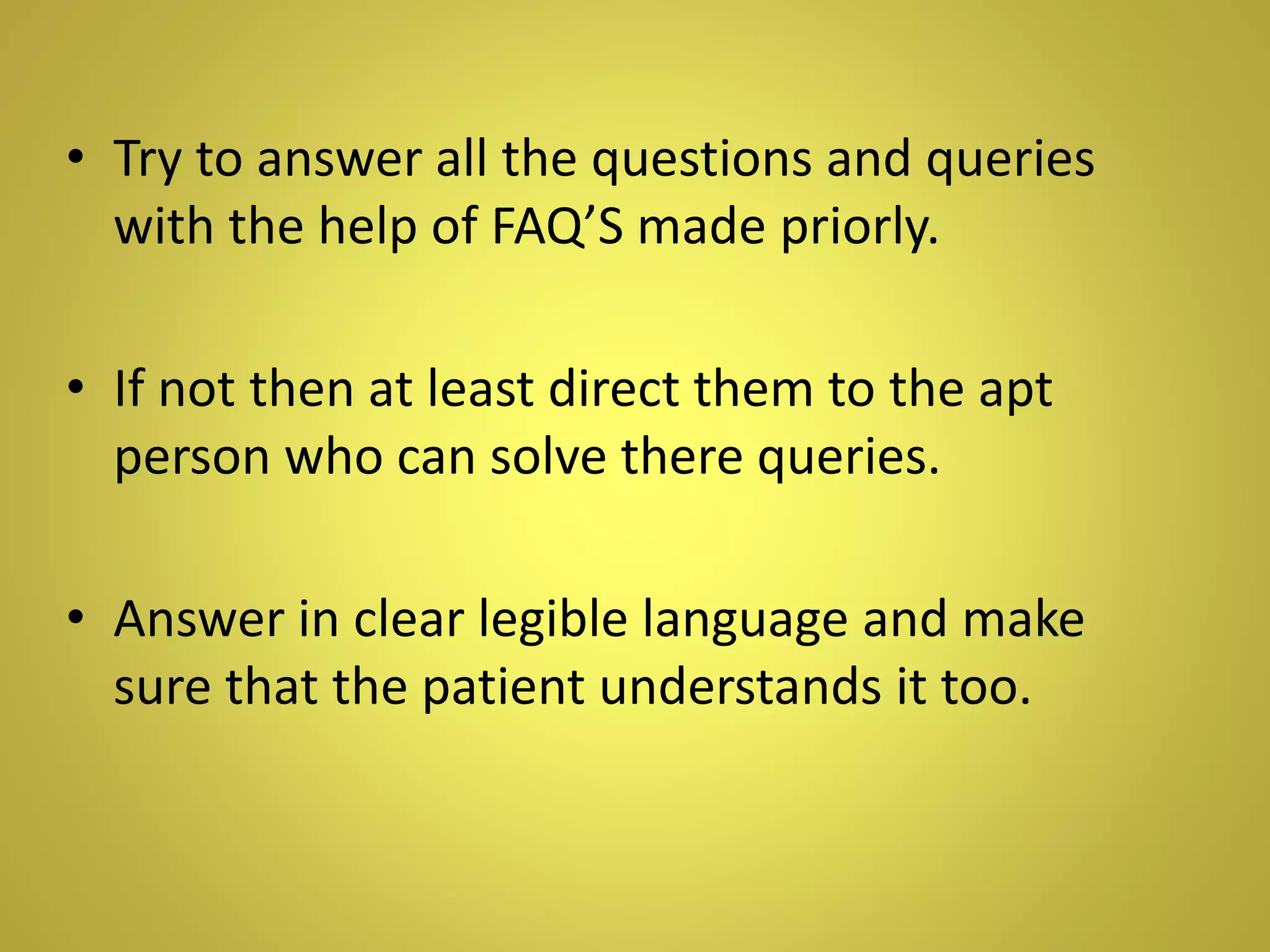• Try to answer all the questions and queries
with the help of FAQ’S made priorly.
• If not then at least direct them to the apt
person who can solve there queries.
• Answer in clear legible language and make
sure that the patient understands it too.
 