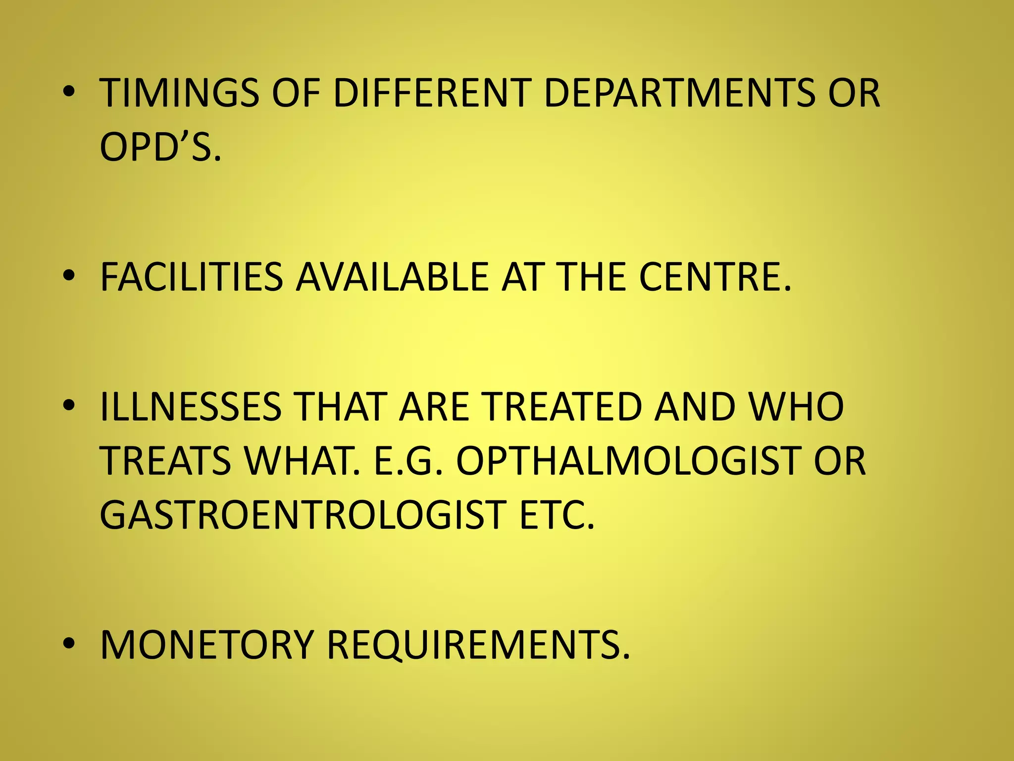 • TIMINGS OF DIFFERENT DEPARTMENTS OR
OPD’S.
• FACILITIES AVAILABLE AT THE CENTRE.
• ILLNESSES THAT ARE TREATED AND WHO
TREATS WHAT. E.G. OPTHALMOLOGIST OR
GASTROENTROLOGIST ETC.
• MONETORY REQUIREMENTS.
 