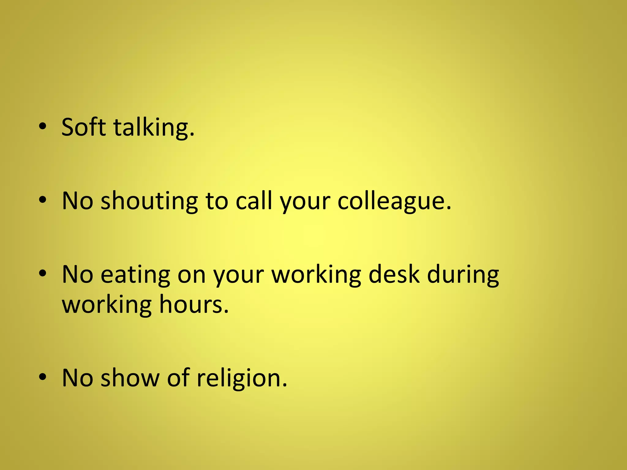 • Soft talking.
• No shouting to call your colleague.
• No eating on your working desk during
working hours.
• No show of religion.
 