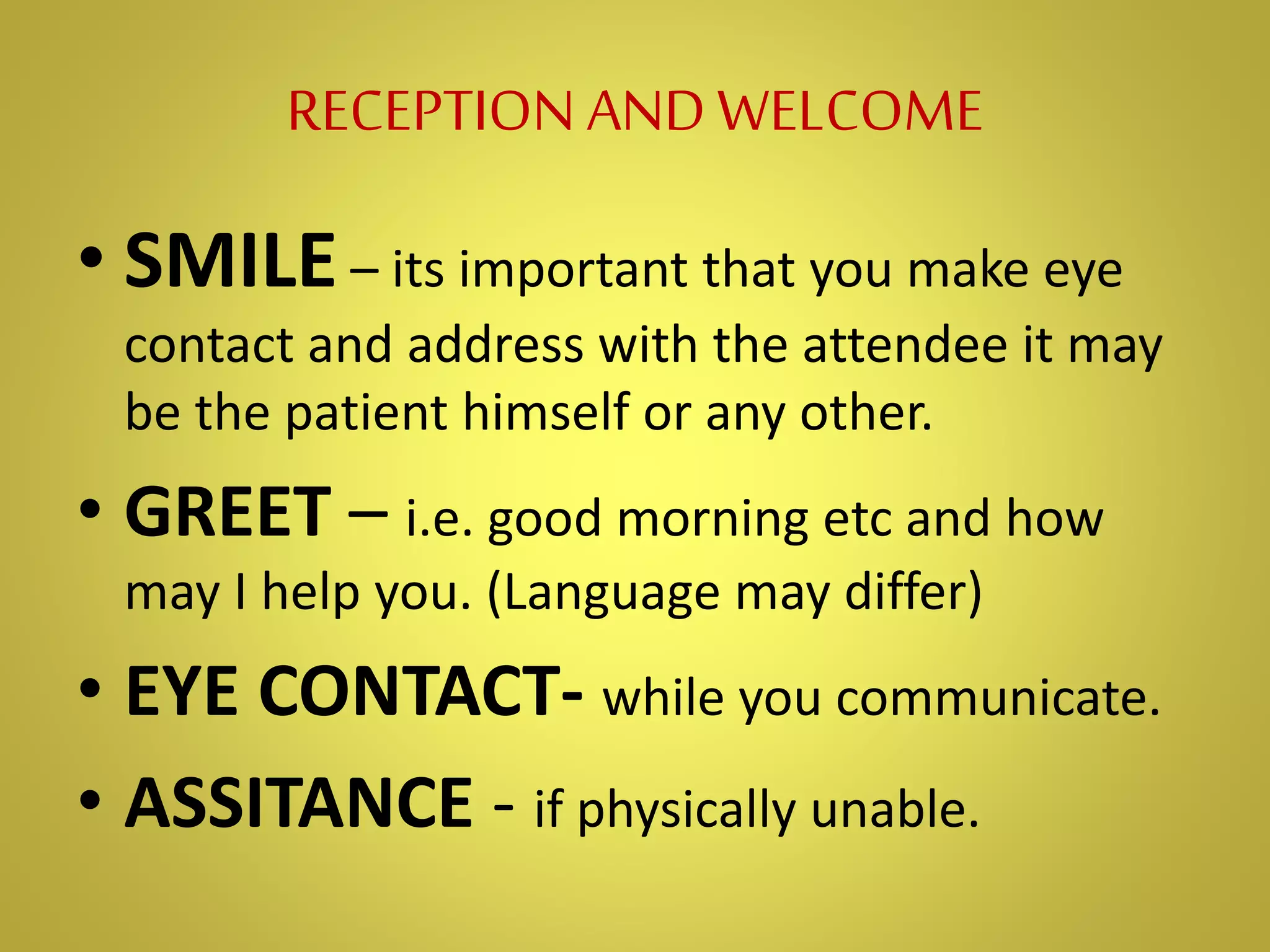RECEPTIONANDWELCOME
• SMILE– its important that you make eye
contact and address with the attendee it may
be the patient himself or any other.
• GREET – i.e. good morning etc and how
may I help you. (Language may differ)
• EYE CONTACT- while you communicate.
• ASSITANCE - if physically unable.
 