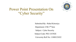 Power Point Presentation On
“Cyber Security”
Submitted By:- Rahul Kirtoniya
Department: CSE-7th
Sem
Subject: Cyber Security
Subject Code: PEC-CS702E
University Roll No: 11800121032
 