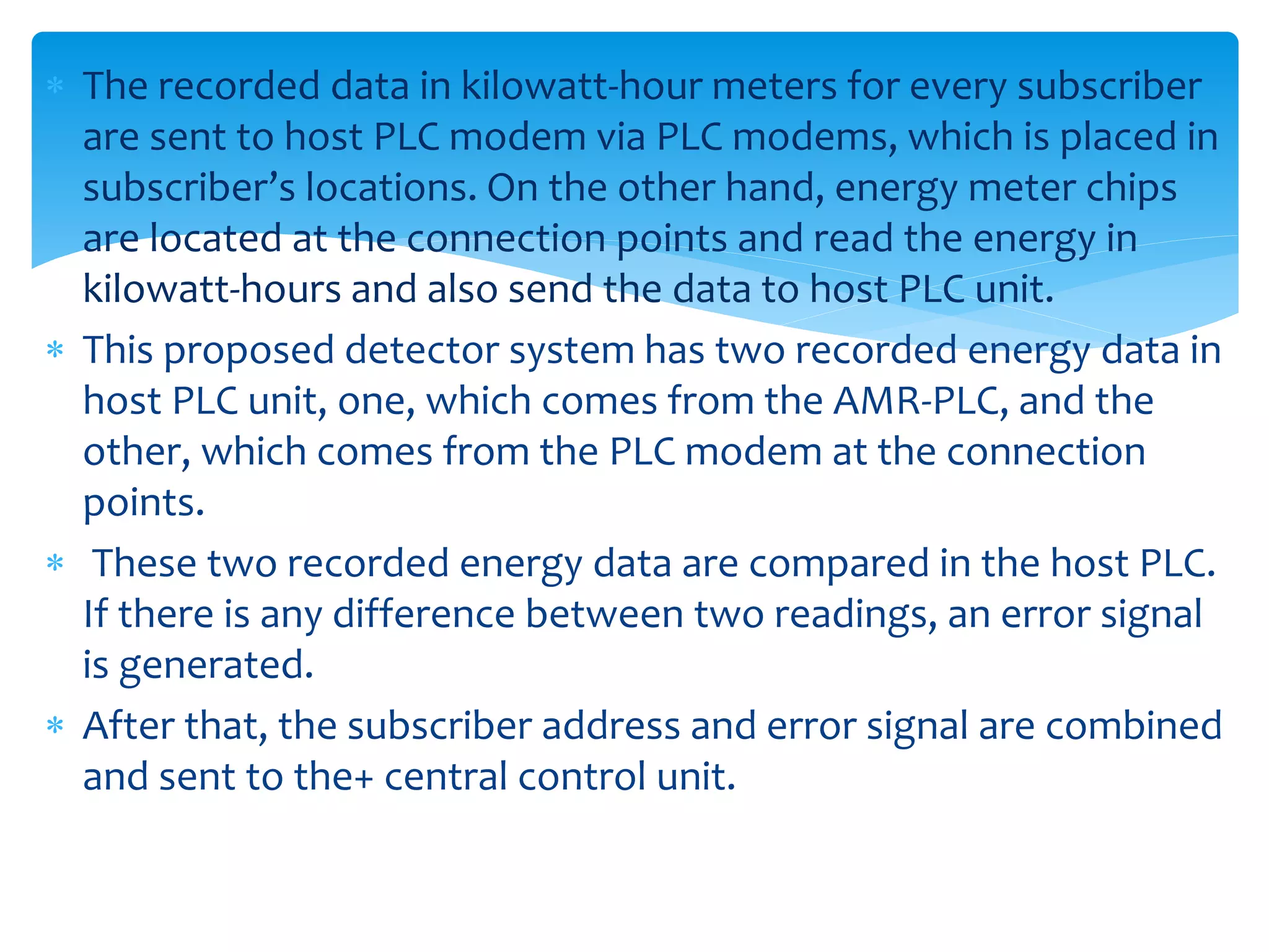  The recorded data in kilowatt-hour meters for every subscriber
are sent to host PLC modem via PLC modems, which is placed in
subscriber’s locations. On the other hand, energy meter chips
are located at the connection points and read the energy in
kilowatt-hours and also send the data to host PLC unit.
 This proposed detector system has two recorded energy data in
host PLC unit, one, which comes from the AMR-PLC, and the
other, which comes from the PLC modem at the connection
points.
 These two recorded energy data are compared in the host PLC.
If there is any difference between two readings, an error signal
is generated.
 After that, the subscriber address and error signal are combined
and sent to the+ central control unit.
 