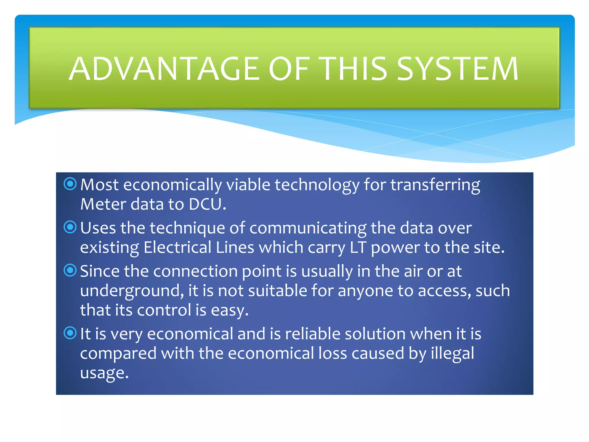 Most economically viable technology for transferring
Meter data to DCU.
Uses the technique of communicating the data over
existing Electrical Lines which carry LT power to the site.
Since the connection point is usually in the air or at
underground, it is not suitable for anyone to access, such
that its control is easy.
It is very economical and is reliable solution when it is
compared with the economical loss caused by illegal
usage.
ADVANTAGE OF THIS SYSTEM
 