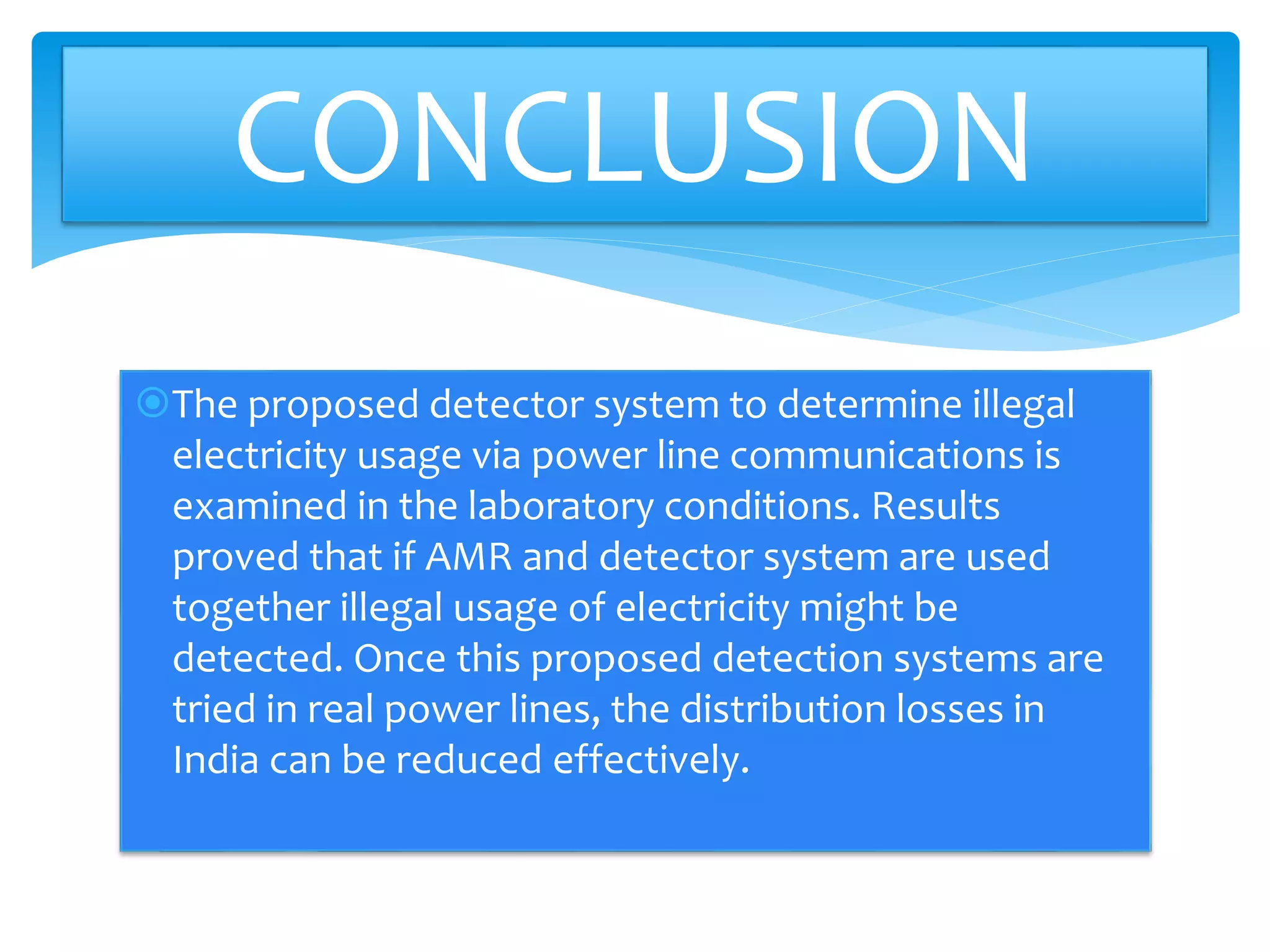 The proposed detector system to determine illegal
electricity usage via power line communications is
examined in the laboratory conditions. Results
proved that if AMR and detector system are used
together illegal usage of electricity might be
detected. Once this proposed detection systems are
tried in real power lines, the distribution losses in
India can be reduced effectively.
CONCLUSION
 