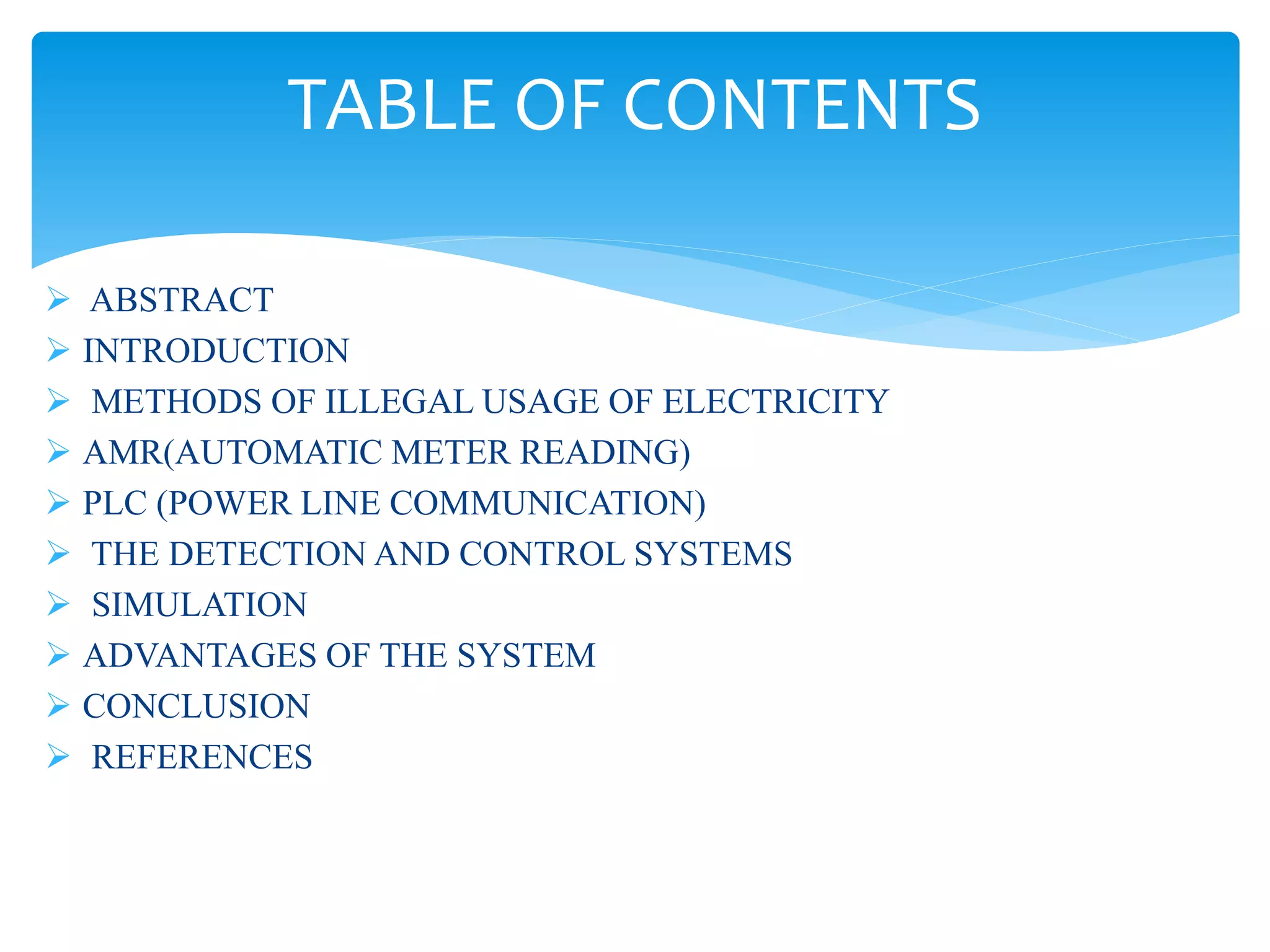  ABSTRACT
 INTRODUCTION
 METHODS OF ILLEGAL USAGE OF ELECTRICITY
 AMR(AUTOMATIC METER READING)
 PLC (POWER LINE COMMUNICATION)
 THE DETECTION AND CONTROL SYSTEMS
 SIMULATION
 ADVANTAGES OF THE SYSTEM
 CONCLUSION
 REFERENCES
TABLE OF CONTENTS
 