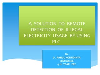 A SOLUTION TO REMOTE
DETECTION OF ILLEGAL
ELECTRICITY USAGE BY USING
PLC
BY
U . RAHUL KOUNDINYA
13AT1A0266
4 th YEAR EEE
 
