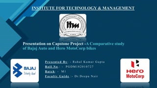 Click to edit Master title style
1
Presentation on Capstone Project -A Comparative study
of Bajaj Auto and Hero MotoCorp bikes
P re s e n t e d B y : - R a h u l K u m a r G u p t a
R o l l N o . : - P G D M 1 8 2 0 1 0 7 2 7
B a t c h : - M 1
F a c u l t y G u i d e : - D r. D e e p a N a i r
INSTITUTE FOR TECHNOLOGY & MANAGEMENT
 