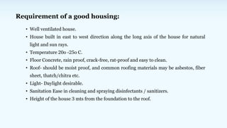 Requirement of a good housing:
• Well ventilated house.
• House built in east to west direction along the long axis of the house for natural
light and sun rays.
• Temperature 20o -25o C.
• Floor Concrete, rain proof, crack-free, rat-proof and easy to clean.
• Roof- should be moist proof, and common roofing materials may be asbestos, fiber
sheet, thatch/chitra etc.
• Light- Daylight desirable.
• Sanitation Ease in cleaning and spraying disinfectants / sanitizers.
• Height of the house 3 mts from the foundation to the roof.
 
