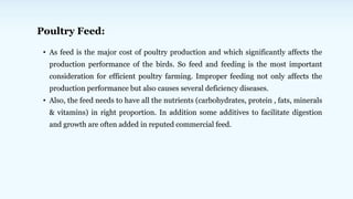 Poultry Feed:
• As feed is the major cost of poultry production and which significantly affects the
production performance of the birds. So feed and feeding is the most important
consideration for efficient poultry farming. Improper feeding not only affects the
production performance but also causes several deficiency diseases.
• Also, the feed needs to have all the nutrients (carbohydrates, protein , fats, minerals
& vitamins) in right proportion. In addition some additives to facilitate digestion
and growth are often added in reputed commercial feed.
 
