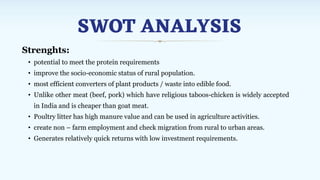 SWOT ANALYSIS
Strenghts:
• potential to meet the protein requirements
• improve the socio-economic status of rural population.
• most efficient converters of plant products / waste into edible food.
• Unlike other meat (beef, pork) which have religious taboos-chicken is widely accepted
in India and is cheaper than goat meat.
• Poultry litter has high manure value and can be used in agriculture activities.
• create non – farm employment and check migration from rural to urban areas.
• Generates relatively quick returns with low investment requirements.
 