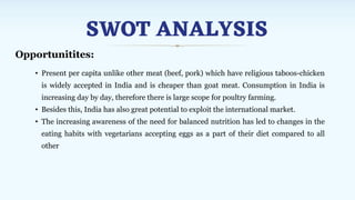 SWOT ANALYSIS
Opportunitites:
• Present per capita unlike other meat (beef, pork) which have religious taboos-chicken
is widely accepted in India and is cheaper than goat meat. Consumption in India is
increasing day by day, therefore there is large scope for poultry farming.
• Besides this, India has also great potential to exploit the international market.
• The increasing awareness of the need for balanced nutrition has led to changes in the
eating habits with vegetarians accepting eggs as a part of their diet compared to all
other
 