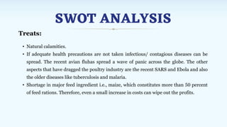 SWOT ANALYSIS
Treats:
• Natural calamities.
• If adequate health precautions are not taken infectious/ contagious diseases can be
spread. The recent avian fluhas spread a wave of panic across the globe. The other
aspects that have dragged the poultry industry are the recent SARS and Ebola and also
the older diseases like tuberculosis and malaria.
• Shortage in major feed ingredient i.e., maize, which constitutes more than 50 percent
of feed rations. Therefore, even a small increase in costs can wipe out the profits.
 
