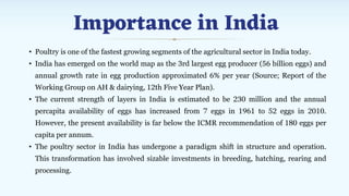 Importance in India
• Poultry is one of the fastest growing segments of the agricultural sector in India today.
• India has emerged on the world map as the 3rd largest egg producer (56 billion eggs) and
annual growth rate in egg production approximated 6% per year (Source; Report of the
Working Group on AH & dairying, 12th Five Year Plan).
• The current strength of layers in India is estimated to be 230 million and the annual
percapita availability of eggs has increased from 7 eggs in 1961 to 52 eggs in 2010.
However, the present availability is far below the ICMR recommendation of 180 eggs per
capita per annum.
• The poultry sector in India has undergone a paradigm shift in structure and operation.
This transformation has involved sizable investments in breeding, hatching, rearing and
processing.
 